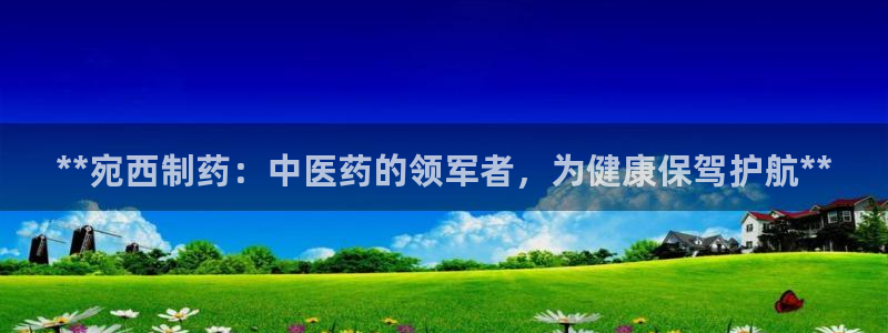 九游会老哥必备的交流社区：**宛西制药：中医药的领军者，为健康保驾护航**