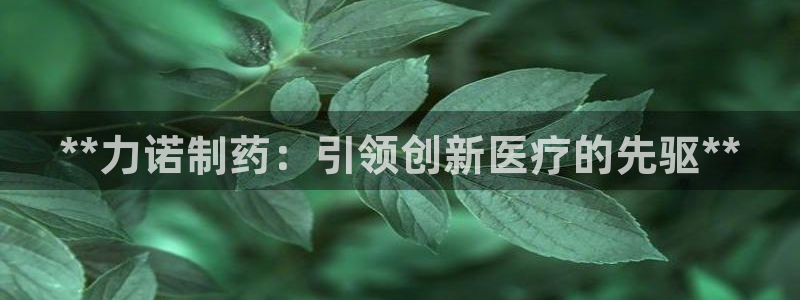 九游会老哥必备的交流社区：**力诺制药：引领创新医疗的先驱**