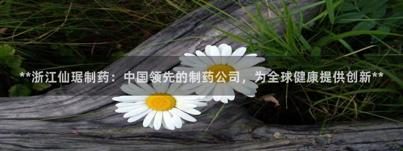 九游会老哥俱乐部官网首页论坛：**浙江仙琚制药：中国领先的制药公司，为全球健康提供创新**