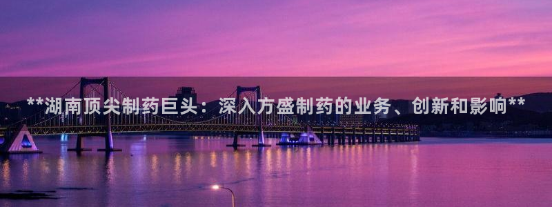 ag九游会老哥俱乐部：**湖南顶尖制药巨头：深入方盛制药的业务、创新和影响**
