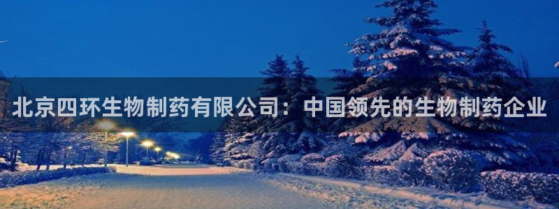 老哥吧九游会下架吗：北京四环生物制药有限公司：中国领先的生物制药企业