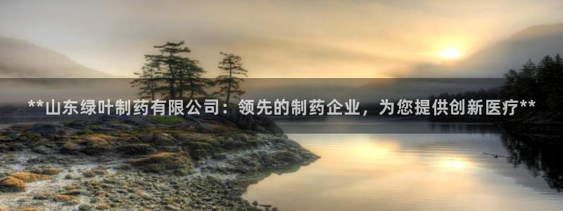 九游老哥俱乐部官网登录网址：**山东绿叶制药有限公司：领先的制药企业，为您提供创新医疗**