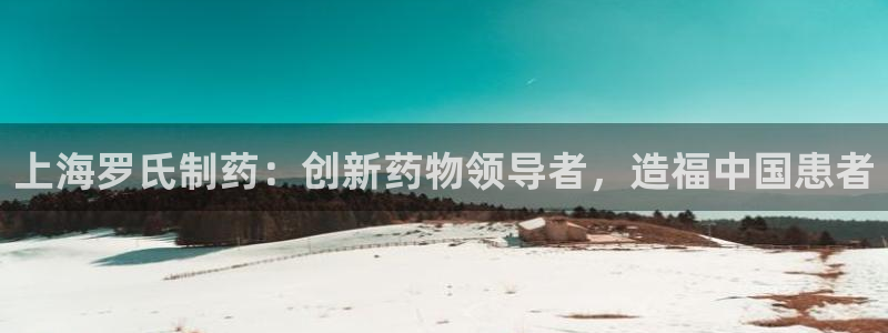 九游老哥俱乐部官网登录不了：上海罗氏制药：创新药物领导者，造福中国患者
