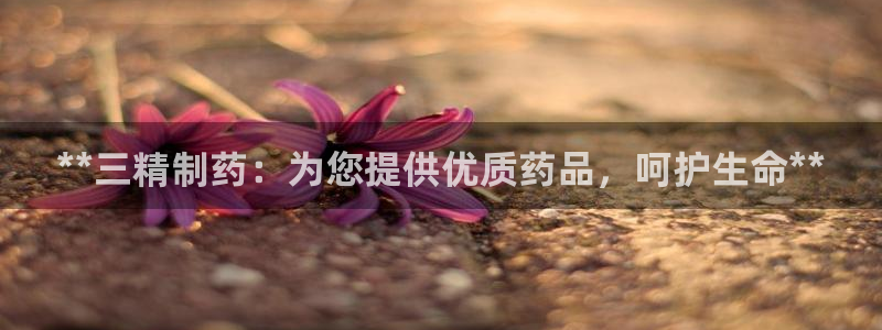九游老哥俱乐部官网登录：**三精制药：为您提供优质药品，呵护生命**