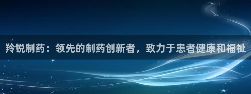 九游老哥俱乐部官网登录入口：羚锐制药：领先的制药创新者，致力于患者健康和福祉