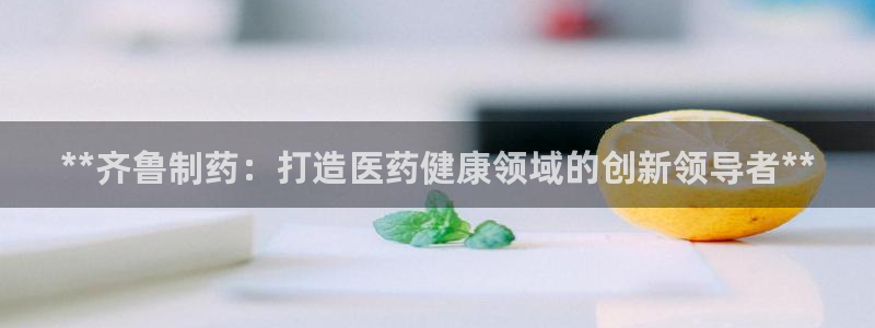 九游会老哥俱乐部官方网站：**齐鲁制药：打造医药健康领域的创新领导者**