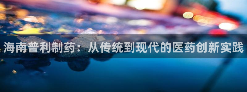 老哥吧九游会下架吗：海南普利制药：从传统到现代的医药创新实践