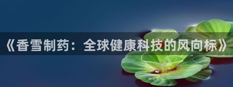 usdt九游会老哥俱乐部：《香雪制药：全球健康科技的风向标》