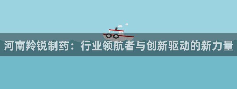 j9九游会老哥俱乐部交流区：河南羚锐制药：行业领航者与创新驱动的新力量