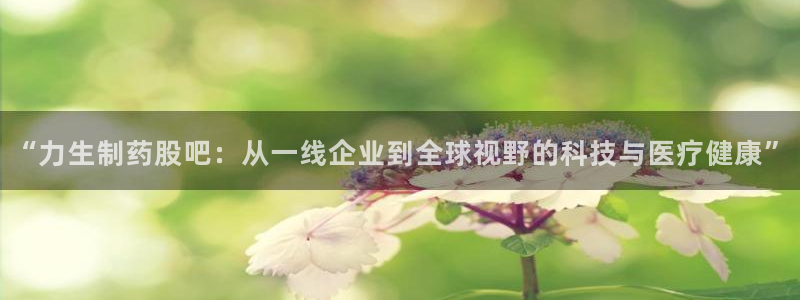 j9九游会老哥俱乐部交流区：“力生制药股吧：从一线企业到全球视野的科技与医疗健康”