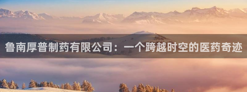 九游会老哥俱乐部官网：鲁南厚普制药有限公司：一个跨越时空的医药奇迹